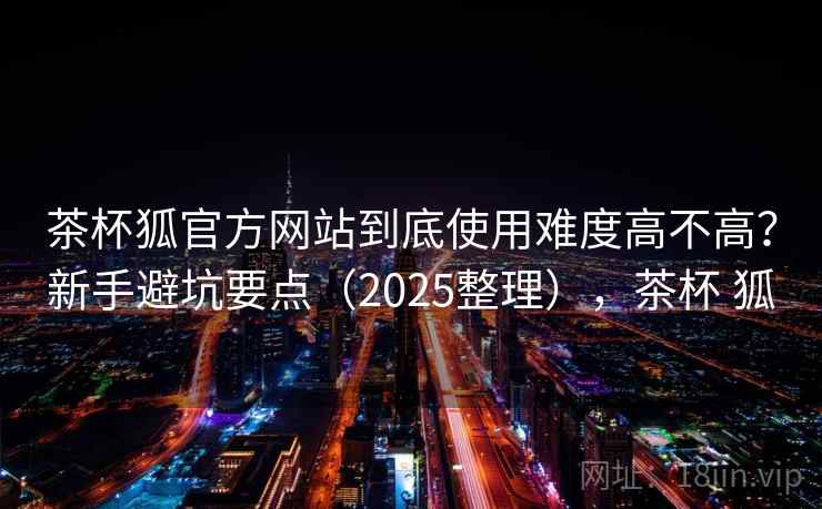 茶杯狐官方网站到底使用难度高不高？新手避坑要点（2025整理），茶杯 狐
