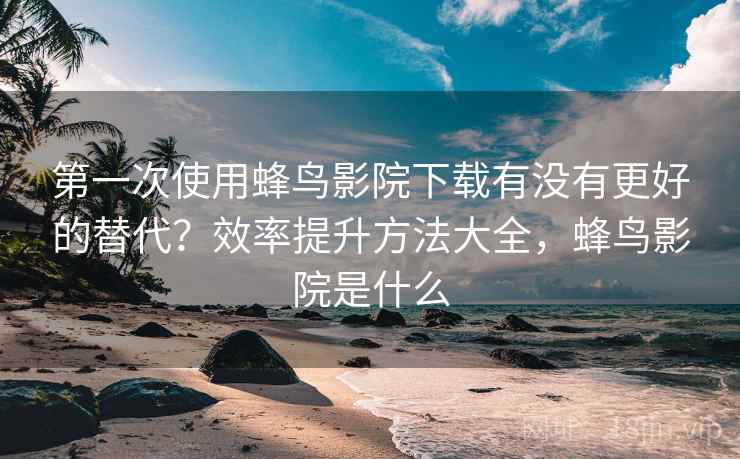 第一次使用蜂鸟影院下载有没有更好的替代？效率提升方法大全，蜂鸟影院是什么