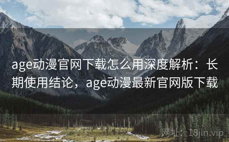 age动漫官网下载怎么用深度解析：长期使用结论，age动漫最新官网版下载