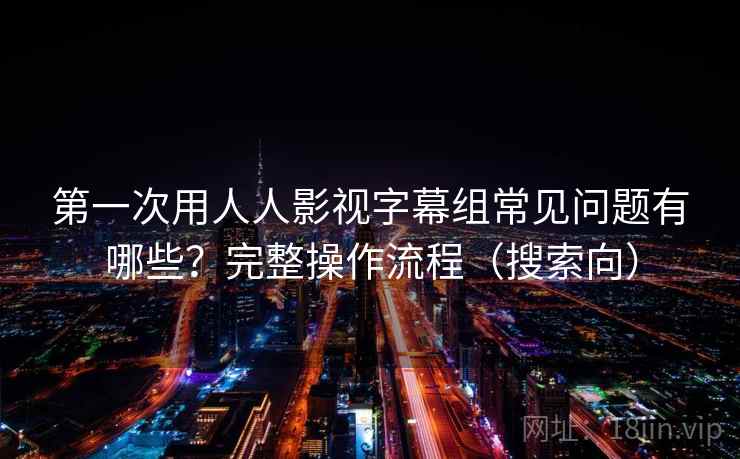 第一次用人人影视字幕组常见问题有哪些？完整操作流程（搜索向）