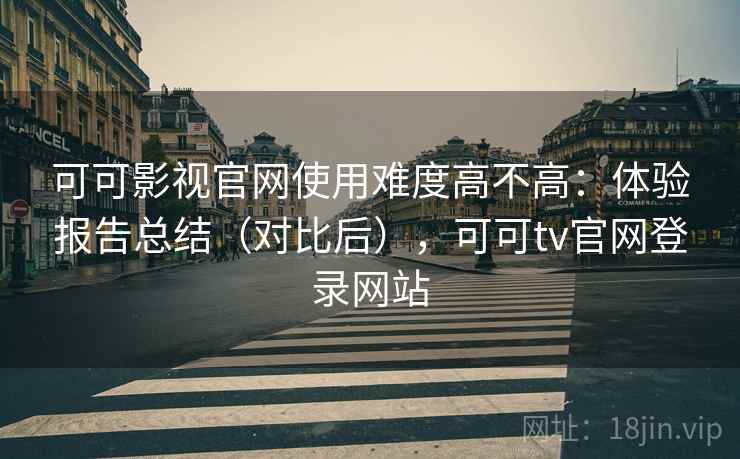 可可影视官网使用难度高不高：体验报告总结（对比后），可可tv官网登录网站