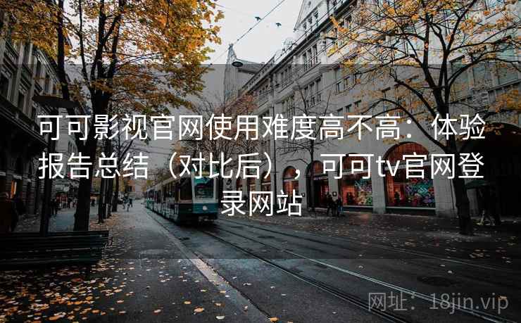 可可影视官网使用难度高不高：体验报告总结（对比后），可可tv官网登录网站