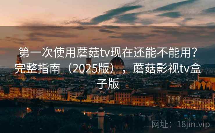 第一次使用蘑菇tv现在还能不能用？完整指南（2025版），蘑菇影视tv盒子版