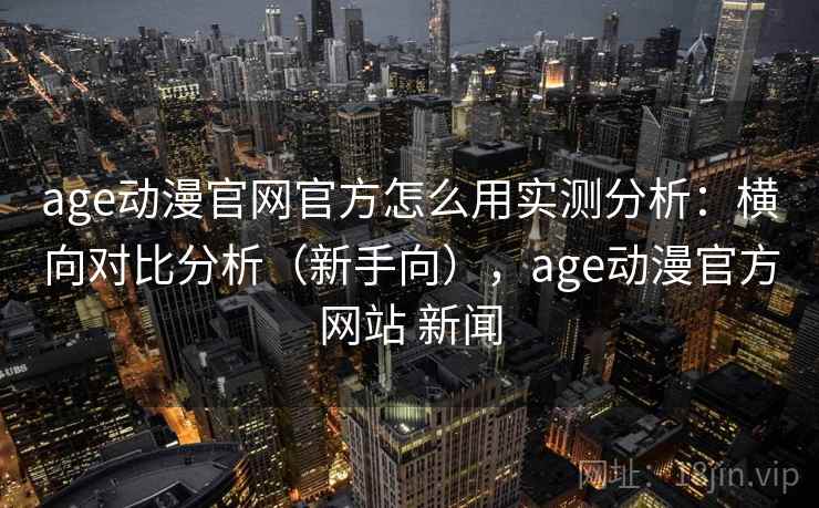 age动漫官网官方怎么用实测分析：横向对比分析（新手向），age动漫官方网站 新闻