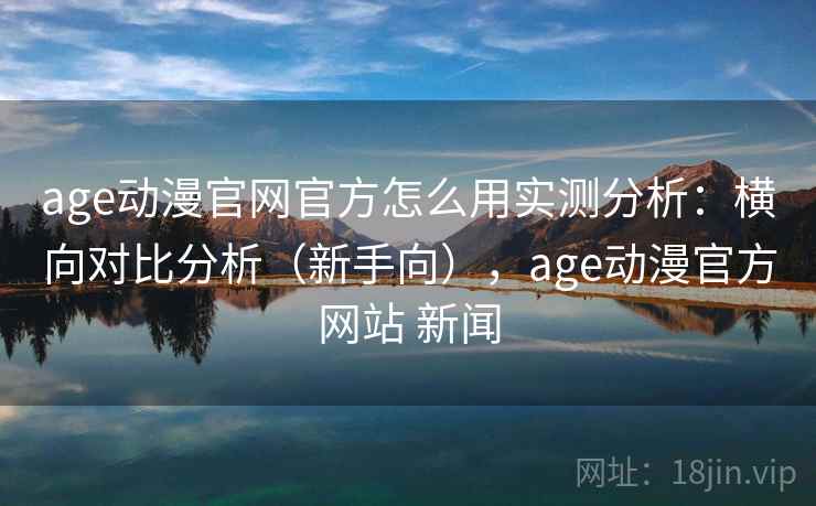age动漫官网官方怎么用实测分析：横向对比分析（新手向），age动漫官方网站 新闻
