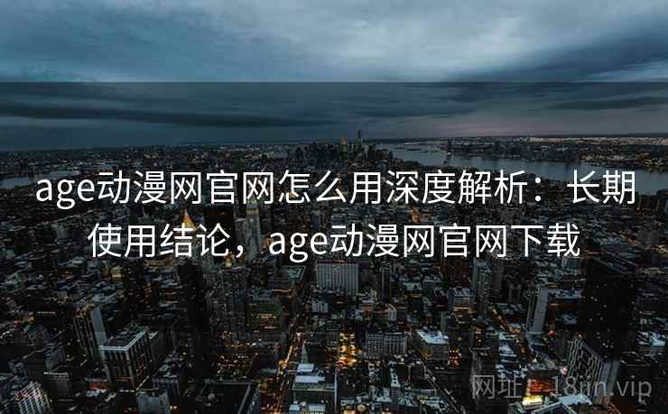 age动漫网官网怎么用深度解析：长期使用结论，age动漫网官网下载