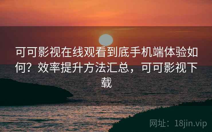 可可影视在线观看到底手机端体验如何？效率提升方法汇总，可可影视下载