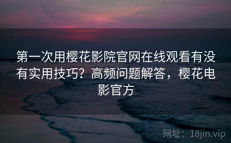 第一次用樱花影院官网在线观看有没有实用技巧？高频问题解答，樱花电影官方