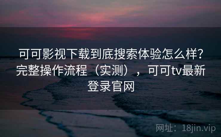 可可影视下载到底搜索体验怎么样？完整操作流程（实测），可可tv最新登录官网