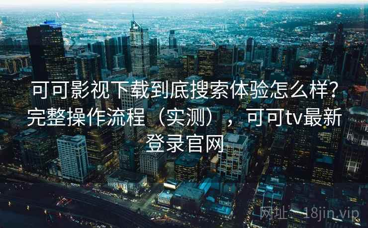 可可影视下载到底搜索体验怎么样？完整操作流程（实测），可可tv最新登录官网