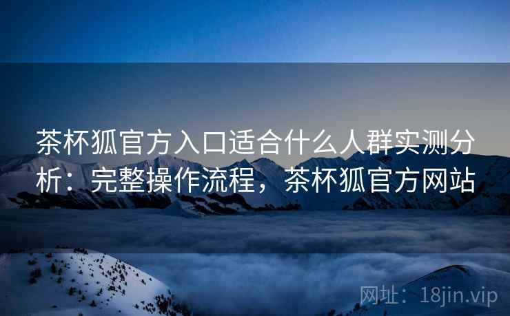 茶杯狐官方入口适合什么人群实测分析：完整操作流程，茶杯狐官方网站