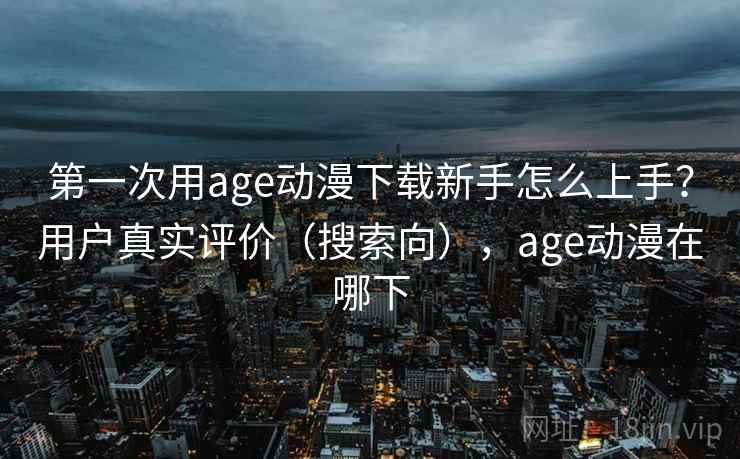 第一次用age动漫下载新手怎么上手？用户真实评价（搜索向），age动漫在哪下