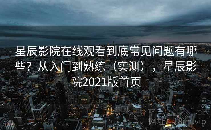 星辰影院在线观看到底常见问题有哪些？从入门到熟练（实测），星辰影院2021版首页