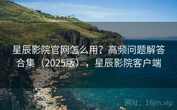 星辰影院官网怎么用？高频问题解答合集（2025版），星辰影院客户端