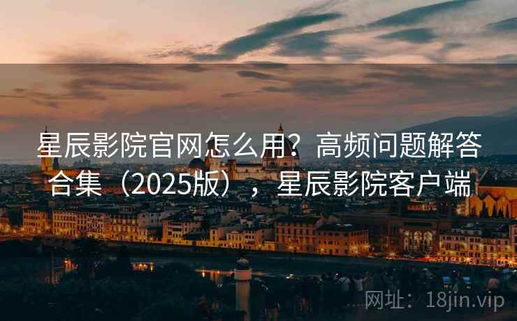 星辰影院官网怎么用？高频问题解答合集（2025版），星辰影院客户端