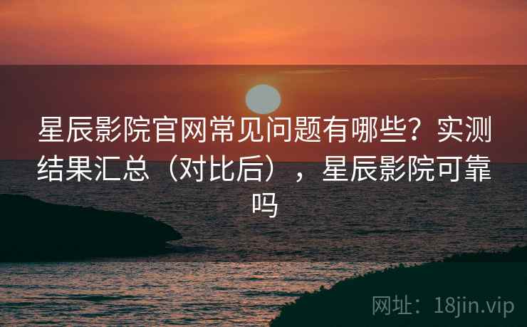 星辰影院官网常见问题有哪些？实测结果汇总（对比后），星辰影院可靠吗