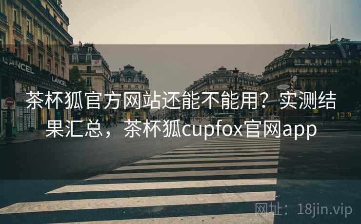 茶杯狐官方网站还能不能用？实测结果汇总，茶杯狐cupfox官网app
