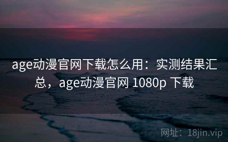 age动漫官网下载怎么用：实测结果汇总，age动漫官网 1080p 下载