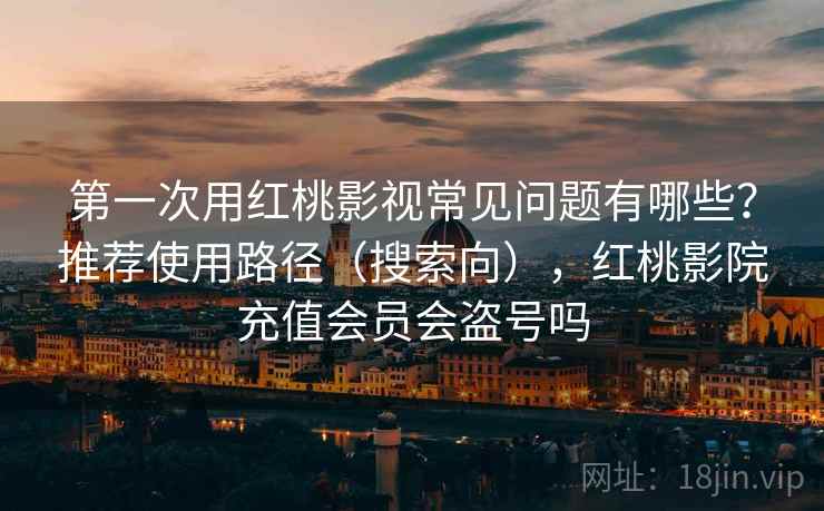 第一次用红桃影视常见问题有哪些？推荐使用路径（搜索向），红桃影院充值会员会盗号吗