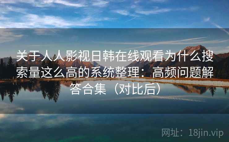 关于人人影视日韩在线观看为什么搜索量这么高的系统整理：高频问题解答合集（对比后）