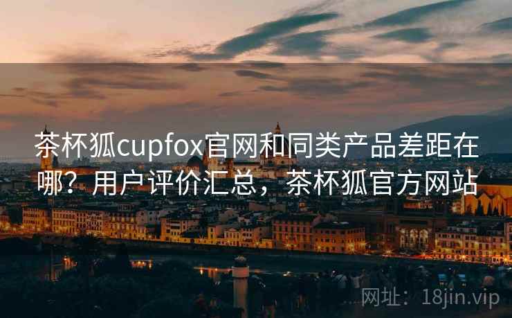 茶杯狐cupfox官网和同类产品差距在哪？用户评价汇总，茶杯狐官方网站
