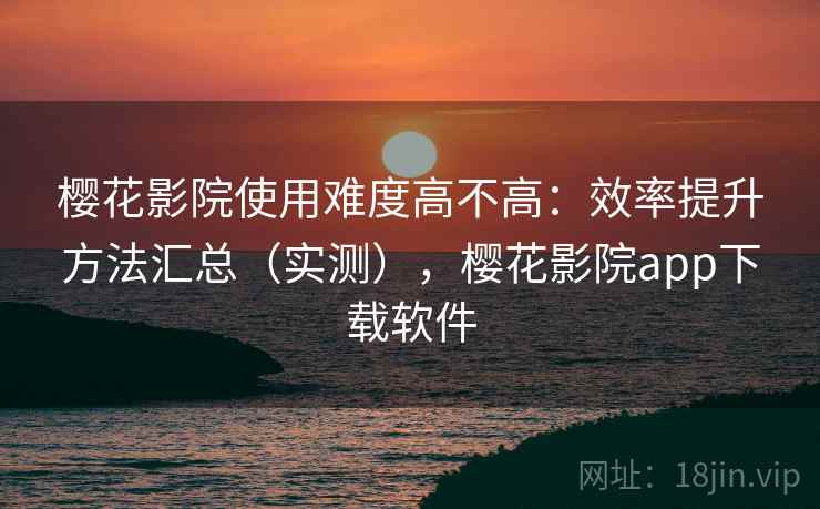 樱花影院使用难度高不高：效率提升方法汇总（实测），樱花影院app下载软件