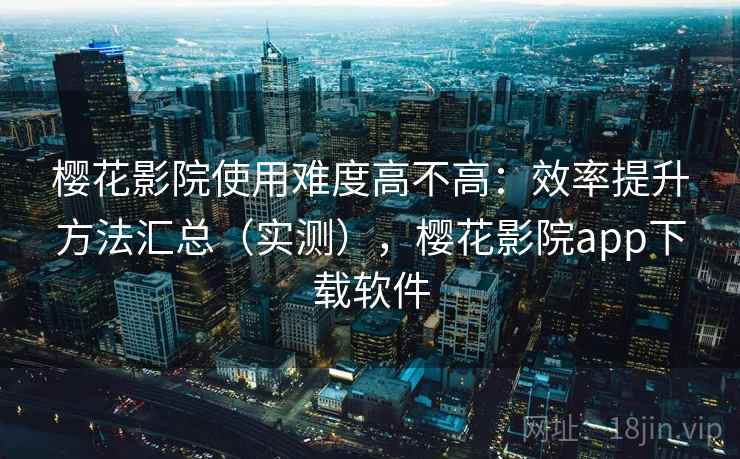 樱花影院使用难度高不高：效率提升方法汇总（实测），樱花影院app下载软件