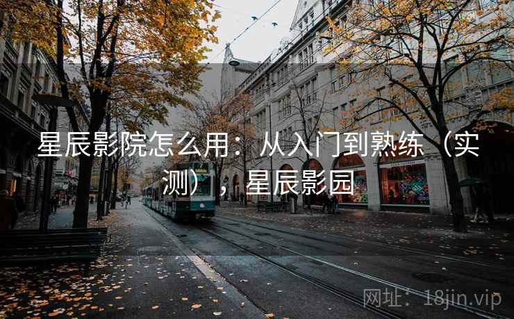星辰影院怎么用：从入门到熟练（实测），星辰影园