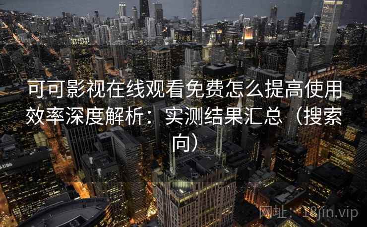 可可影视在线观看免费怎么提高使用效率深度解析：实测结果汇总（搜索向）