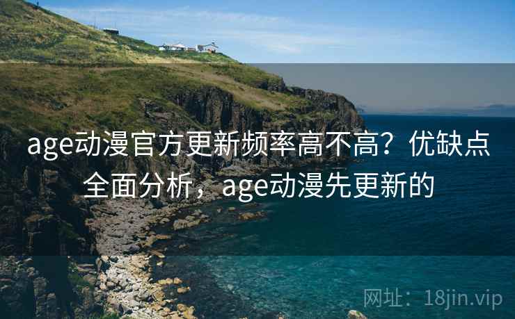 age动漫官方更新频率高不高？优缺点全面分析，age动漫先更新的