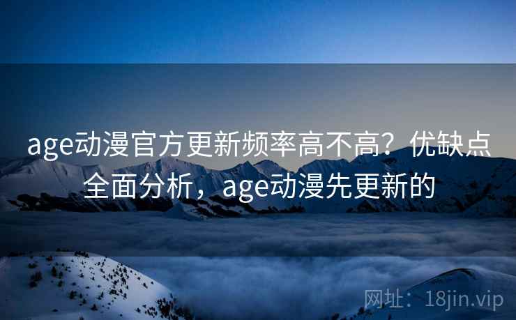 age动漫官方更新频率高不高？优缺点全面分析，age动漫先更新的