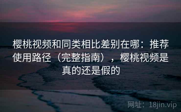 樱桃视频和同类相比差别在哪：推荐使用路径（完整指南），樱桃视频是真的还是假的