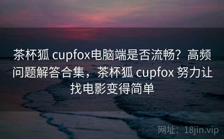 茶杯狐 cupfox电脑端是否流畅？高频问题解答合集，茶杯狐 cupfox 努力让找电影变得简单