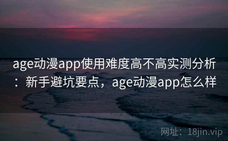age动漫app使用难度高不高实测分析：新手避坑要点，age动漫app怎么样