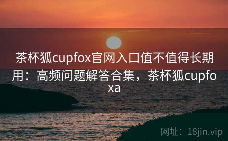 茶杯狐cupfox官网入口值不值得长期用：高频问题解答合集，茶杯狐cupfoxa