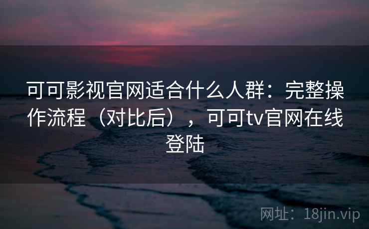 可可影视官网适合什么人群：完整操作流程（对比后），可可tv官网在线登陆