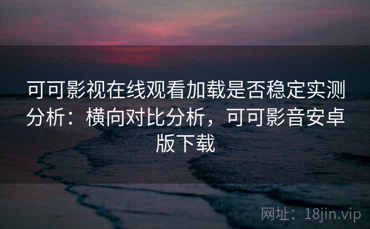 可可影视在线观看加载是否稳定实测分析：横向对比分析，可可影音安卓版下载