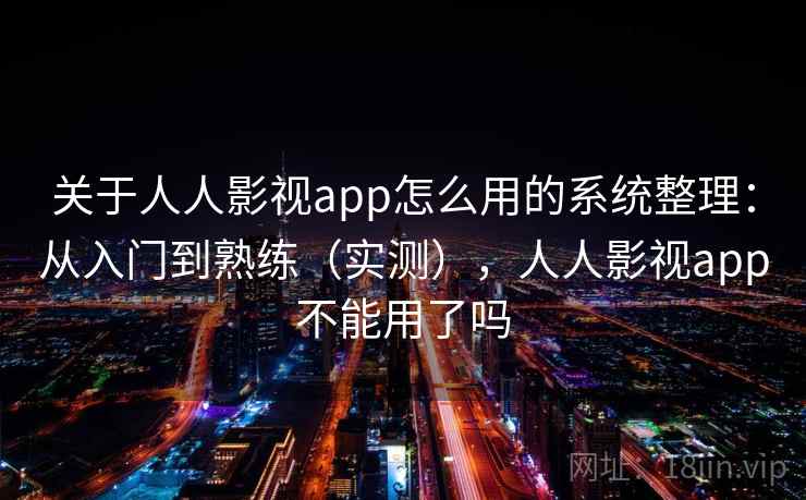 关于人人影视app怎么用的系统整理：从入门到熟练（实测），人人影视app不能用了吗