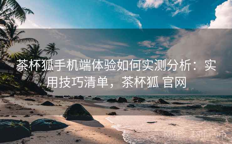 茶杯狐手机端体验如何实测分析：实用技巧清单，茶杯狐 官网