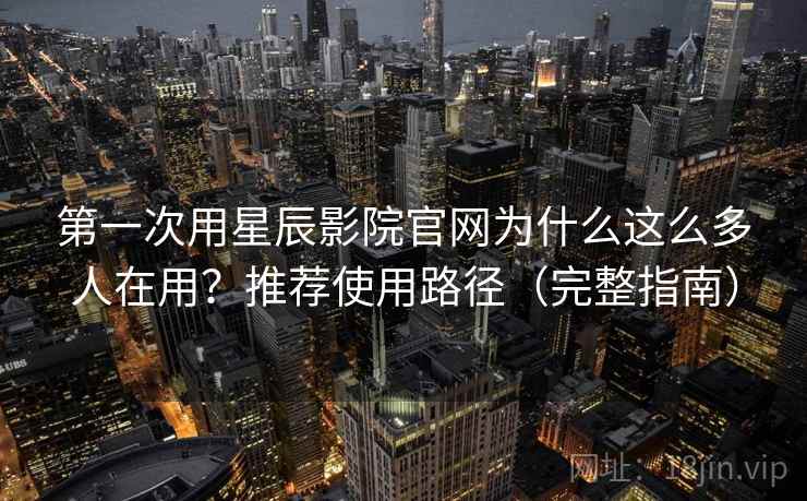 第一次用星辰影院官网为什么这么多人在用？推荐使用路径（完整指南）