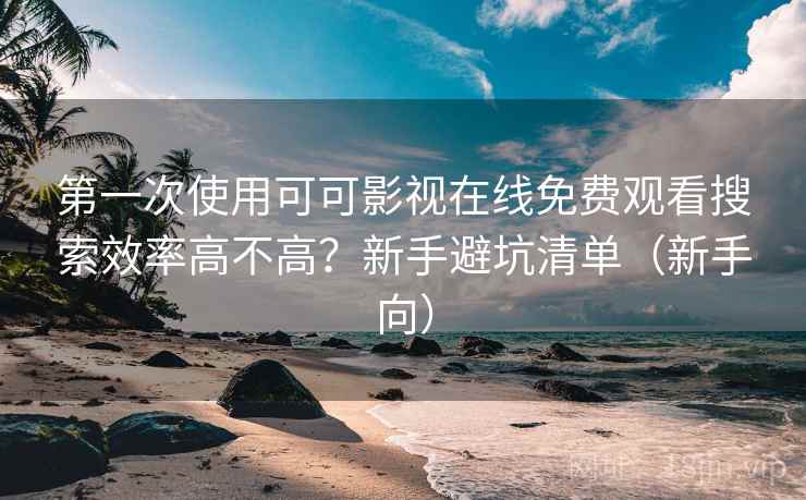 第一次使用可可影视在线免费观看搜索效率高不高？新手避坑清单（新手向）