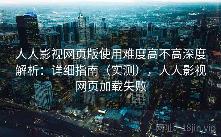 人人影视网页版使用难度高不高深度解析：详细指南（实测），人人影视网页加载失败