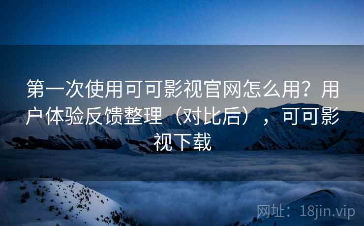 第一次使用可可影视官网怎么用？用户体验反馈整理（对比后），可可影视下载