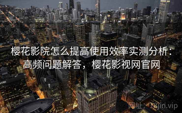 樱花影院怎么提高使用效率实测分析：高频问题解答，樱花影视网官网