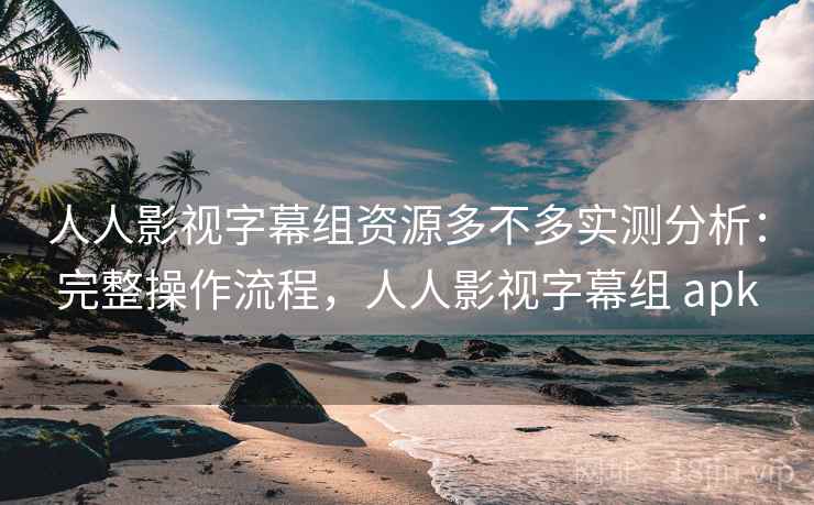 人人影视字幕组资源多不多实测分析：完整操作流程，人人影视字幕组 apk