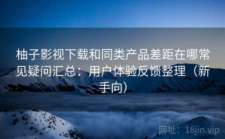 柚子影视下载和同类产品差距在哪常见疑问汇总：用户体验反馈整理（新手向）