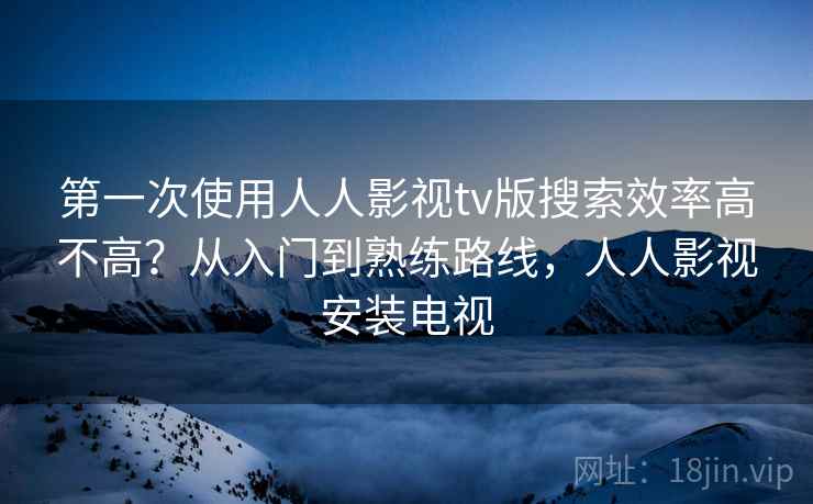 第一次使用人人影视tv版搜索效率高不高？从入门到熟练路线，人人影视安装电视
