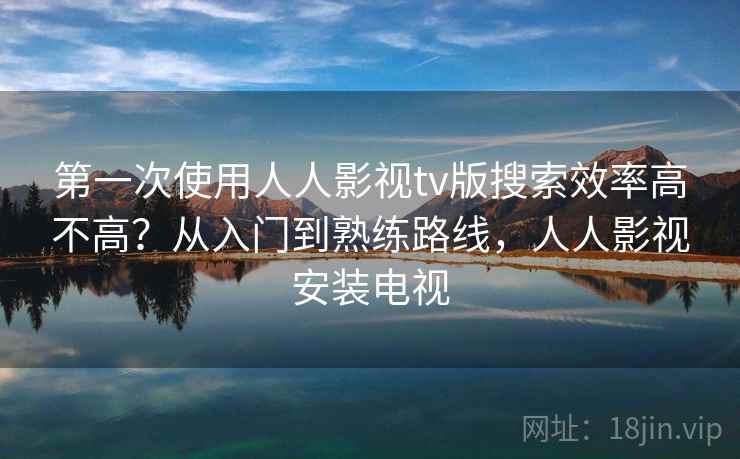 第一次使用人人影视tv版搜索效率高不高？从入门到熟练路线，人人影视安装电视