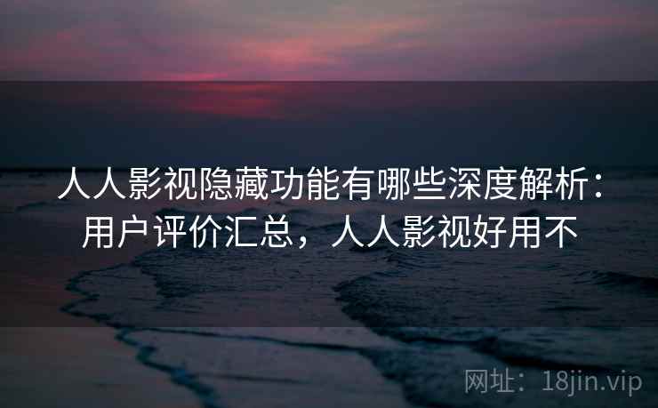 人人影视隐藏功能有哪些深度解析：用户评价汇总，人人影视好用不