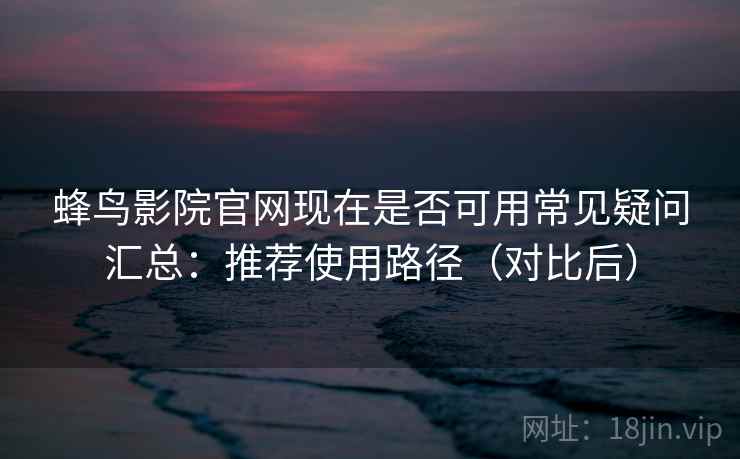蜂鸟影院官网现在是否可用常见疑问汇总：推荐使用路径（对比后）